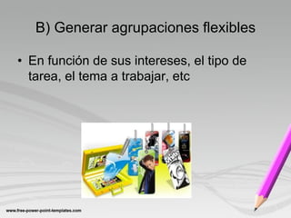 B) Generar agrupaciones flexibles

• En función de sus intereses, el tipo de
  tarea, el tema a trabajar, etc
 