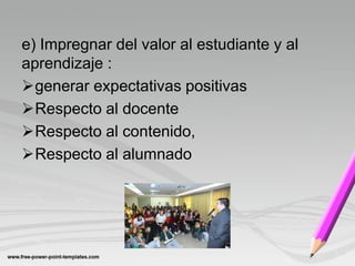 e) Impregnar del valor al estudiante y al
aprendizaje :
generar expectativas positivas
Respecto al docente
Respecto al contenido,
Respecto al alumnado
 