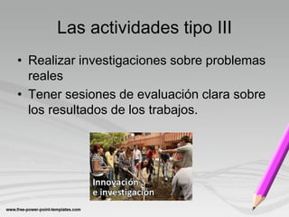 Las actividades tipo III
• Realizar investigaciones sobre problemas
  reales
• Tener sesiones de evaluación clara sobre
  los resultados de los trabajos.
 
