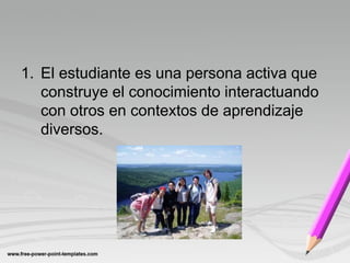 1. El estudiante es una persona activa que
   construye el conocimiento interactuando
   con otros en contextos de aprendizaje
   diversos.
 