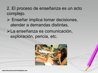 2. El proceso de enseñanza es un acto
complejo.
 Enseñar implica tomar decisiones,
  atender a demandas distintas.
La enseñanza es comunicación,
  exploración, pericia, etc.
 