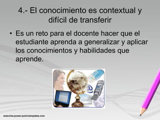 4.- El conocimiento es contextual y
           difícil de transferir
• Es un reto para el docente hacer que el
  estudiante aprenda a generalizar y aplicar
  los conocimientos y habilidades que
  aprende.
 