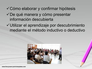 Cómo elaborar y confirmar hipótesis
De qué manera y cómo presentar
 información descubierta
Utilizar el aprendizaje por descubrimiento
 mediante el método inductivo o deductivo
 