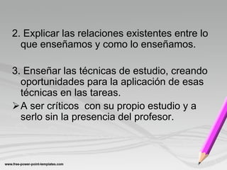 2. Explicar las relaciones existentes entre lo
  que enseñamos y como lo enseñamos.

3. Enseñar las técnicas de estudio, creando
  oportunidades para la aplicación de esas
  técnicas en las tareas.
A ser críticos con su propio estudio y a
  serlo sin la presencia del profesor.
 