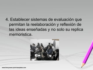 4. Establecer sistemas de evaluación que
  permitan la reelaboración y reflexión de
  las ideas enseñadas y no solo su replica
  memoristica.
 