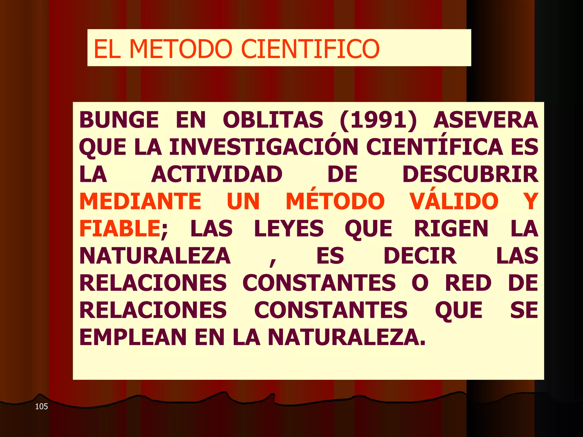 EL METODO CIENTIFICO   BUNGE EN OBLITAS (1991) ASEVERA QUE LA INVESTIGACIÓN CIENTÍFICA ES LA ACTIVIDAD DE DESCUBRIR  MEDIANTE UN MÉTODO VÁLIDO Y FIABLE ; LAS LEYES QUE RIGEN LA NATURALEZA , ES DECIR LAS RELACIONES CONSTANTES O RED DE RELACIONES CONSTANTES QUE SE EMPLEAN EN LA NATURALEZA. 