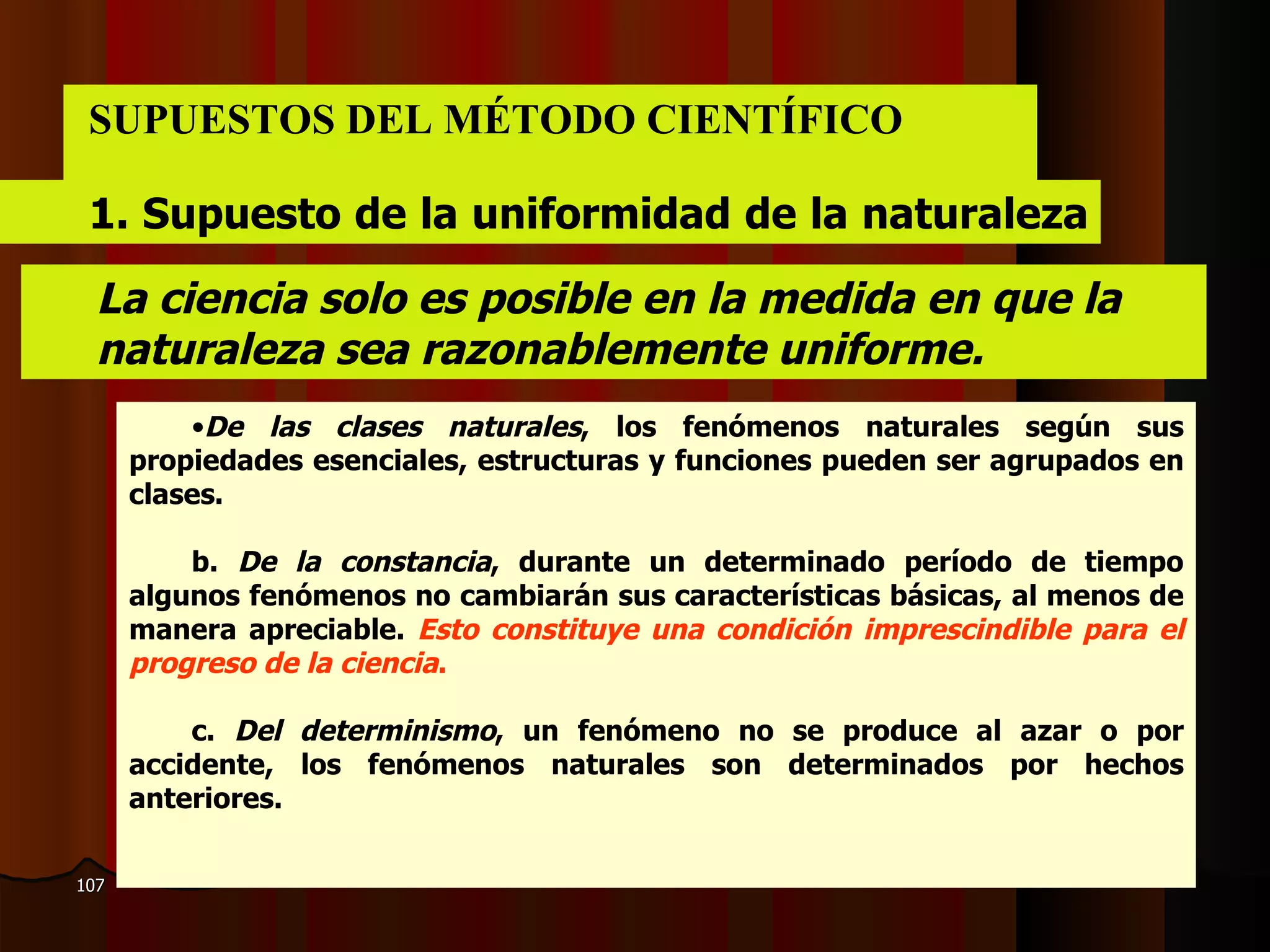 SUPUESTOS DEL MÉTODO CIENTÍFICO 1.  Supuesto de la uniformidad de la naturaleza  La ciencia solo es posible en la medida en que la  naturaleza sea razonablemente uniforme. De las clases naturales , los fenómenos naturales según sus propiedades esenciales, estructuras y funciones pueden ser agrupados en clases . b.  De la constancia , durante un determinado período de tiempo algunos fenómenos no cambiarán sus características básicas, al menos de manera apreciable.  Esto constituye una condición imprescindible para el progreso de la ciencia .   c.  Del determinismo , un fenómeno no se produce al azar o por accidente, los fenómenos naturales son determinados por hechos anteriores.   