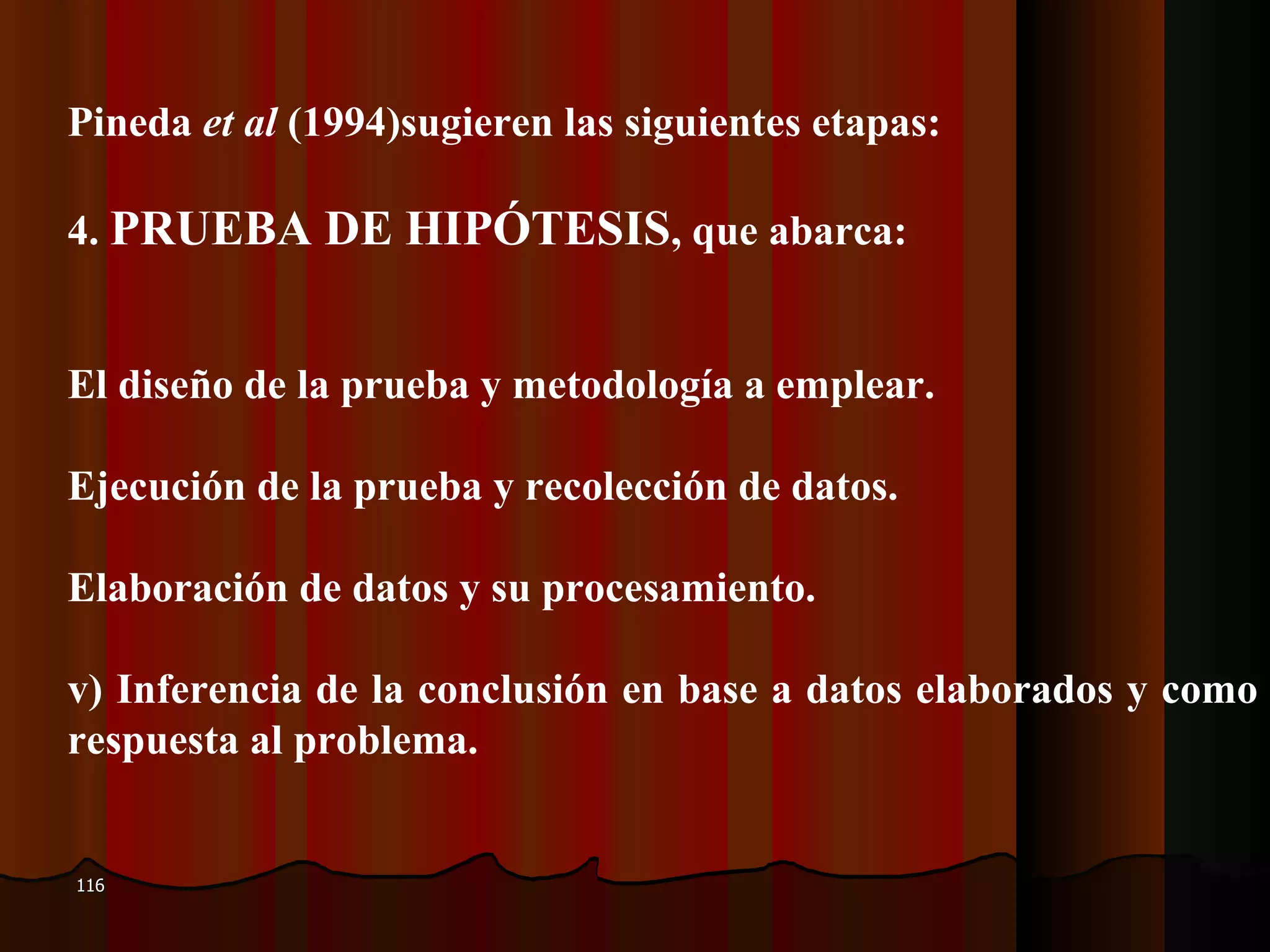 PPineda  et al  (1994)sugieren las siguientes etapas:  44.  PRUEBA DE HIPÓTESIS , que abarca: EEl diseño de la prueba y metodología a emplear. EEjecución de la prueba y recolección de datos. EElaboración de datos y su procesamiento. iv) Inferencia de la conclusión en base a datos elaborados y como respuesta al problema.  