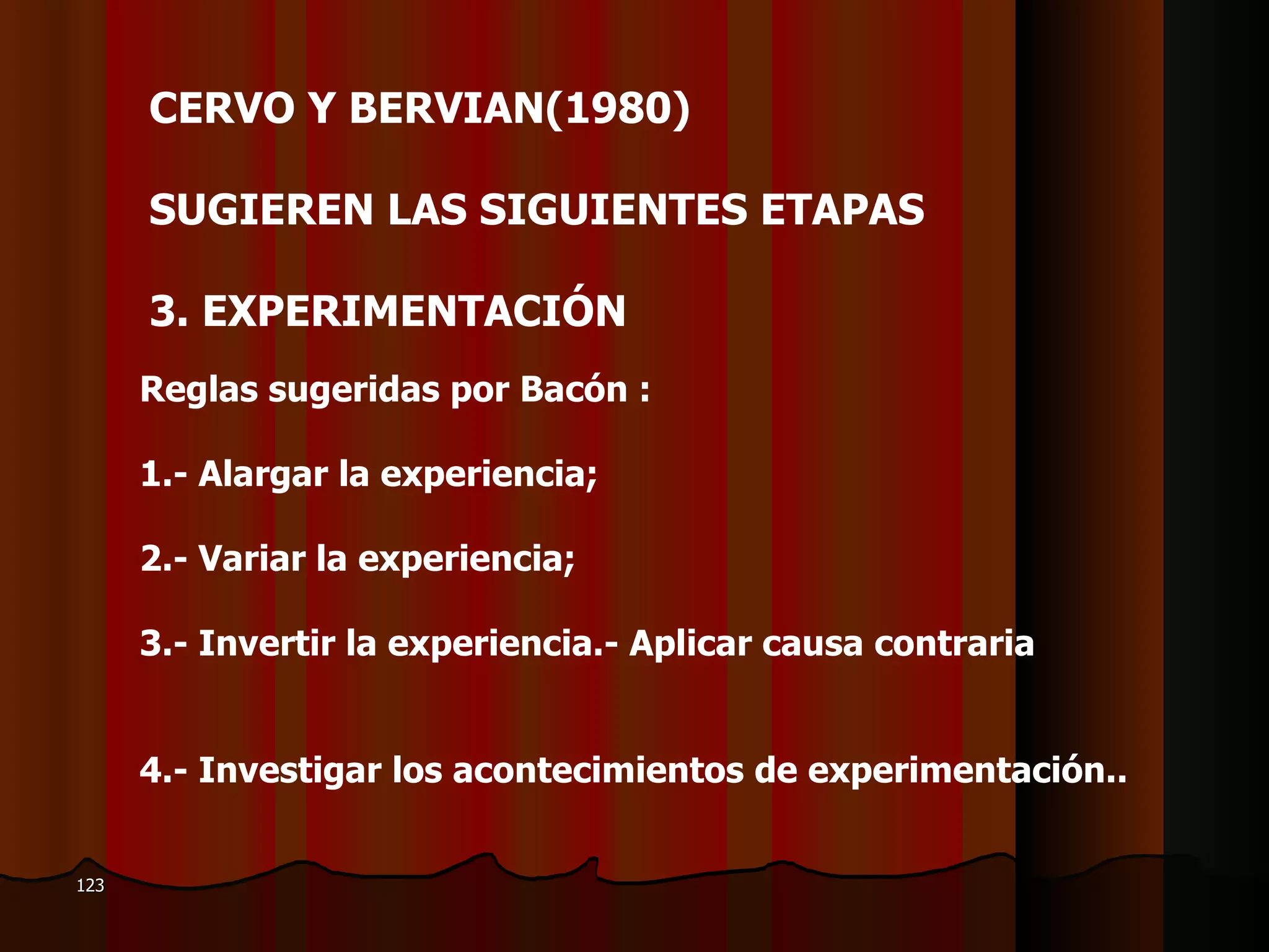 CERVO Y BERVIAN(1980)  SUGIEREN LAS SIGUIENTES ETAPAS    3.  EXPERIMENTACIÓN  Reglas sugeridas por Bacón : 1.- Alargar la experiencia;  2.- Variar la experiencia;  3.- Invertir la experiencia.- Aplicar causa contraria 4.- Investigar los acontecimientos de experimentación.. 