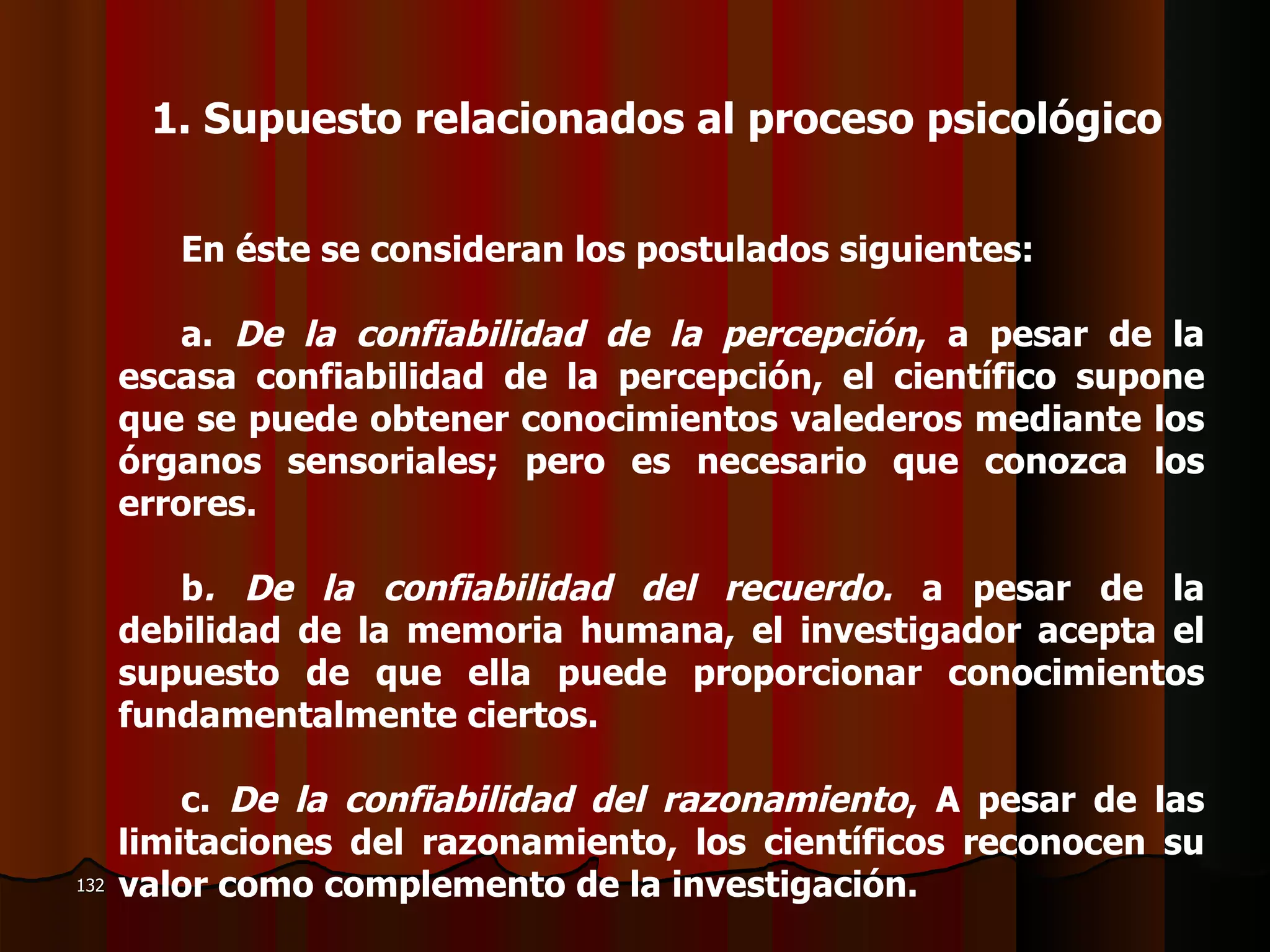 En éste se consideran los postulados siguientes:   a.  De la confiabilidad de la percepción , a pesar de la escasa confiabilidad de la percepción, el científico supone que se puede obtener conocimientos valederos mediante los órganos sensoriales; pero es necesario que conozca los errores.   b . De la confiabilidad del recuerdo.  a pesar de la debilidad de la memoria humana, el investigador acepta el supuesto de que ella puede proporcionar conocimientos fundamentalmente ciertos.   c.  De la confiabilidad del razonamiento , A pesar de las limitaciones del razonamiento, los científicos reconocen su valor como complemento de la investigación.  1.  Supuesto relacionados al proceso psicológico 