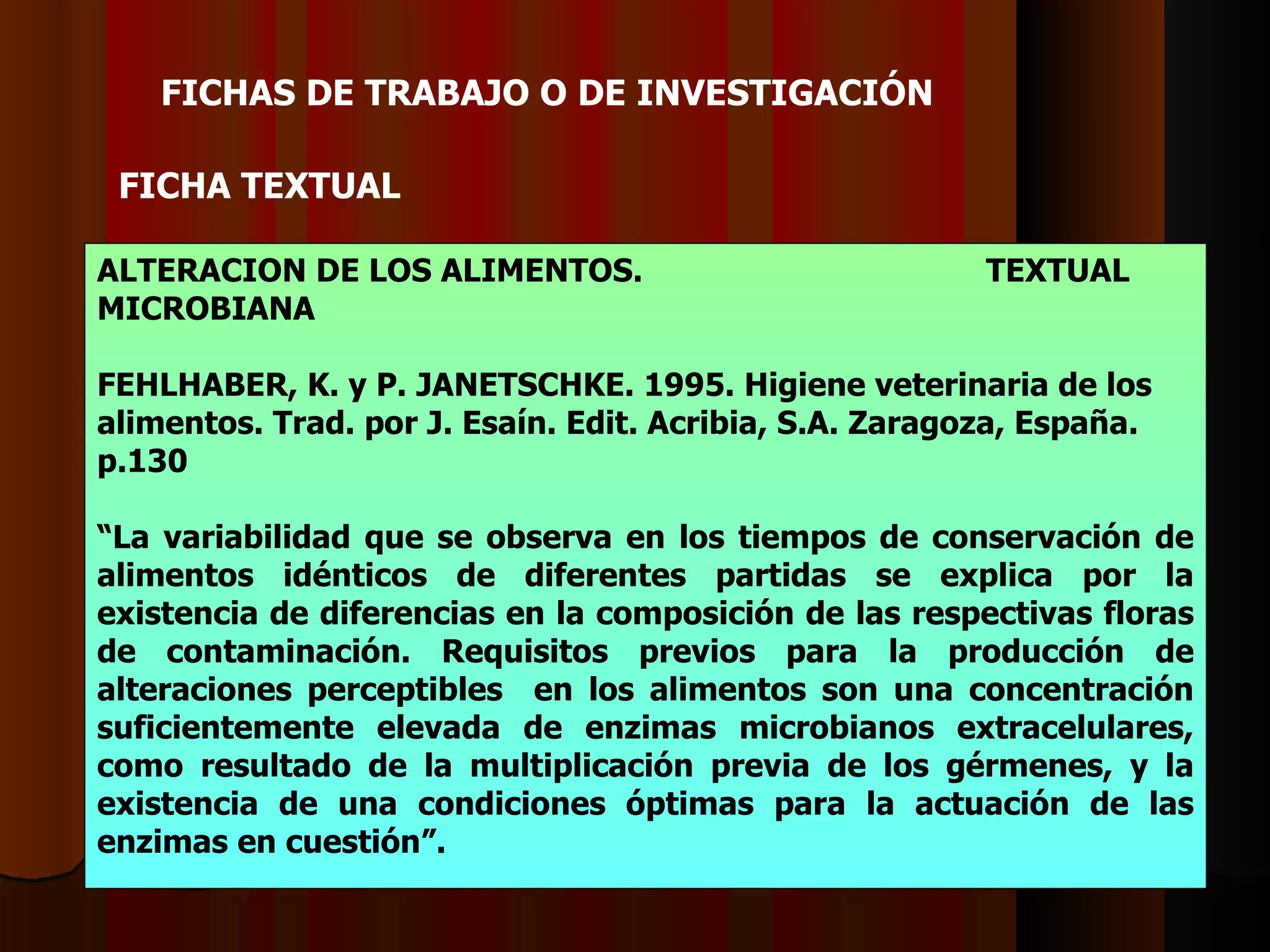 FICHAS DE TRABAJO O DE INVESTIGACIÓ N   FICHA  TEXTUAL ALTERACION DE LOS ALIMENTOS. TEXTUAL MICROBIANA FEHLHABER, K. y P. JANET S CHKE. 1995. Higiene veterinaria de los alimentos.   Trad. por J. Esaín. Edit. Acribia, S.A. Zaragoza, España. p.130 “ La variabilidad que se observa en los tiempos de conservación de alimentos idénticos de diferentes partidas se explica por la existencia de diferencias en la composición de las respectivas floras de contaminación. Requisitos previos para la producción de alteraciones perceptibles  en los alimentos son una concentración suficientemente elevada de enzimas microbianos extracelulares, como resultado de la multiplicación previa de los gérmenes, y la existencia de una condiciones óptimas para la actuación de las enzimas en cuestión”. 