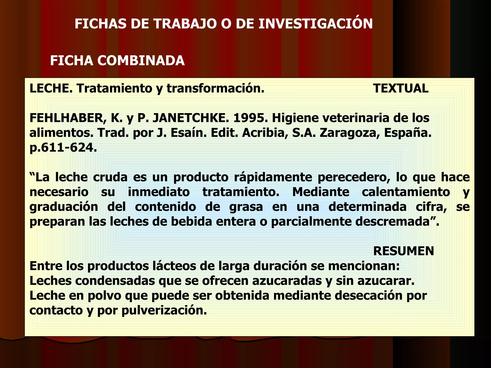 LECHE. Tratamiento y transformación. TEXTUAL FEHLHABER, K. y P. JANETCHKE. 1995. Higiene veterinaria de los  alimentos. Trad. por J. Esaín. Edit. Acribia, S.A. Zaragoza, España.  p.611-624. “ La leche cruda es un producto rápidamente perecedero, lo que hace necesario su inmediato tratamiento. Mediante calentamiento y graduación del contenido de grasa en una determinada cifra, se preparan las leches de bebida entera o parcialmente descremada”. RESUMEN Entre los productos lácteos de larga duración se mencionan: Leches condensadas que se ofrecen azucaradas y sin azucarar.  Leche en polvo que puede ser obtenida mediante desecación por contacto y por pulverización. FICHAS DE TRABAJO O DE INVESTIGACIÓ N   FICHA  COMBINADA 