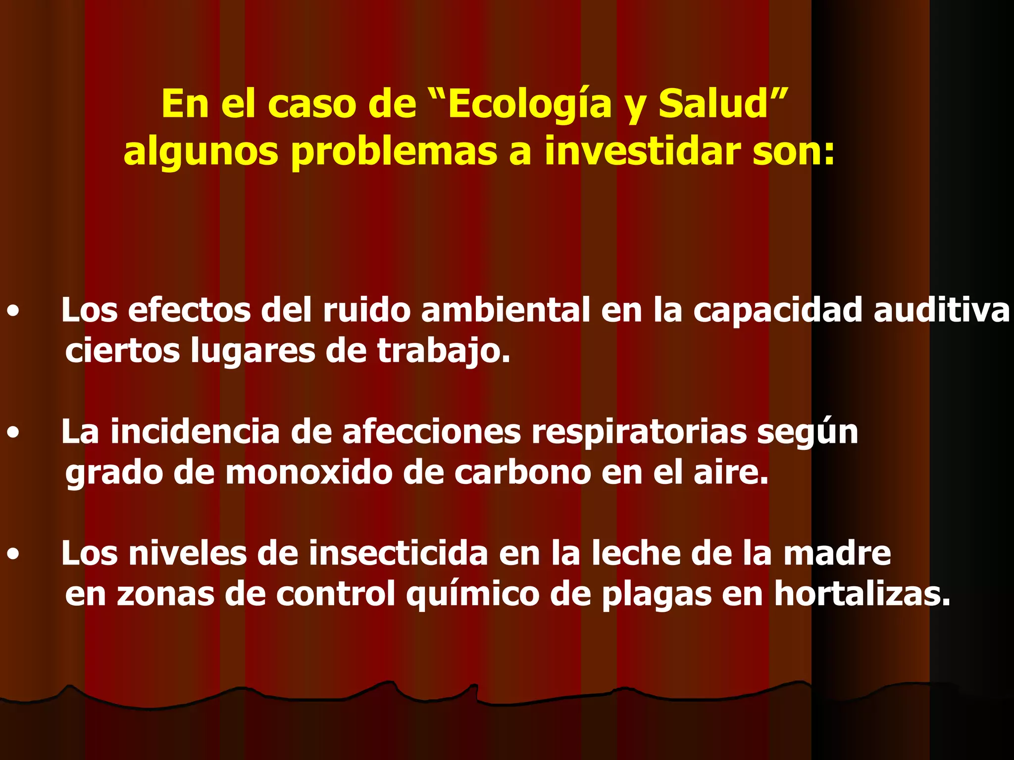 En el caso de “Ecología y Salud” algunos problemas a investidar son: Los efectos del ruido ambiental en la capacidad auditiva en  ciertos lugares de trabajo. La incidencia de afecciones respiratorias según  grado de monoxido de carbono en el aire. Los niveles de insecticida en la leche de la madre  en zonas de control químico de plagas en hortalizas. 