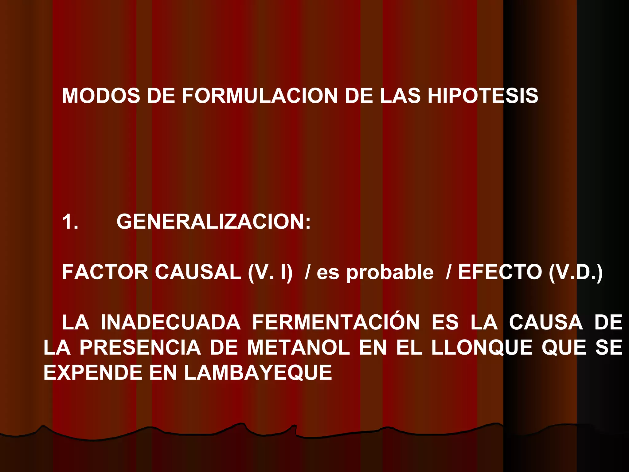 MODOS DE FORMULACION DE LAS HIPOTESIS   1.        GENERALIZACION:   FACTOR CAUSAL (V. I)  / es probable  / EFECTO (V.D.)    LA INADECUADA FERMENTACIÓN ES LA CAUSA DE LA PRESENCIA DE METANOL EN EL LLONQUE QUE SE EXPENDE EN LAMBAYEQUE  