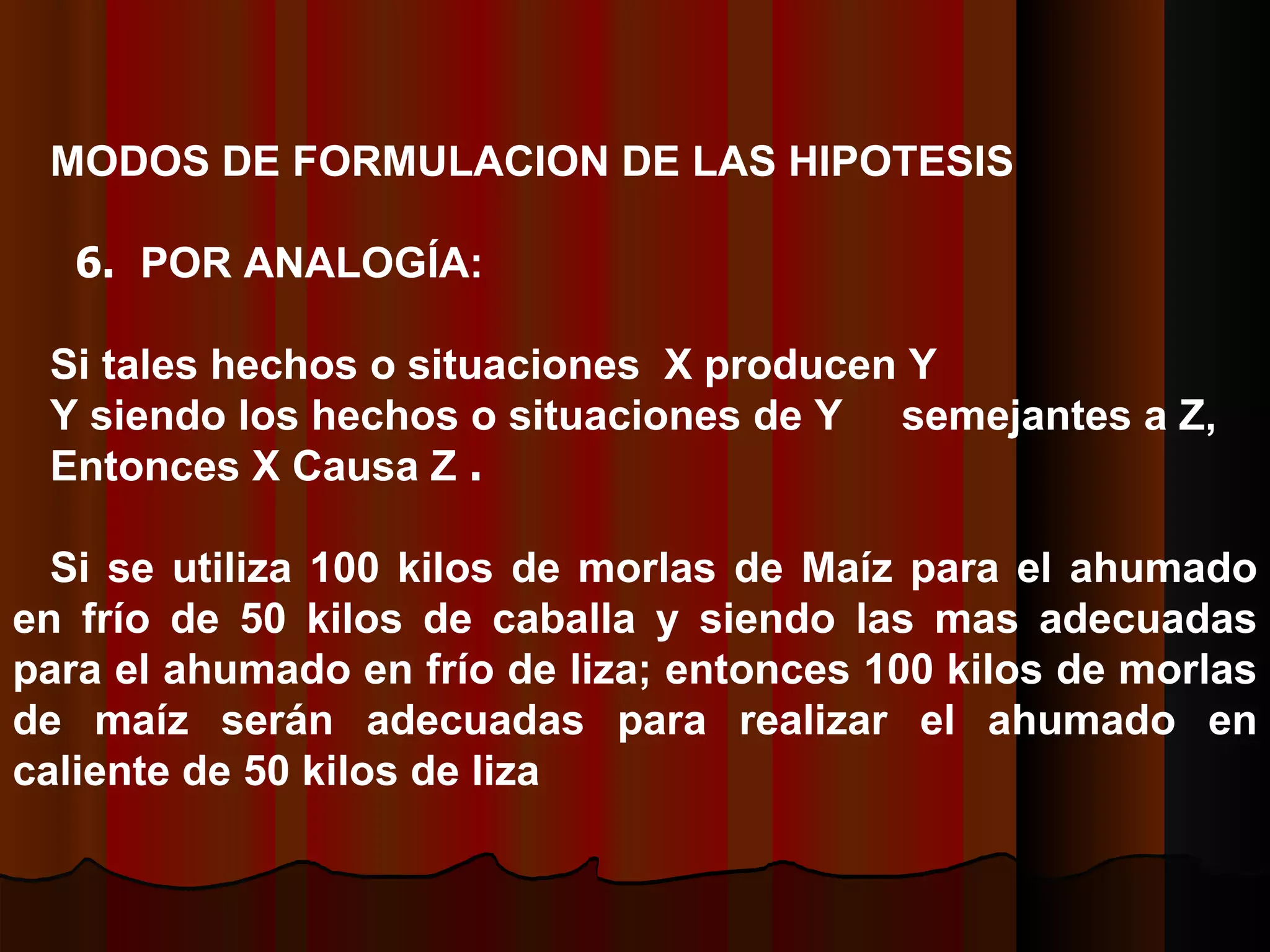 MODOS DE FORMULACION DE LAS HIPOTESIS    6.  POR ANALOGÍA: Si tales hechos o situaciones  X producen Y Y siendo los hechos o situaciones de Y  semejantes a Z ,  E ntonces X Causa Z   .   Si se utiliza 100 kilos de morlas de Maíz para el ahumado en frío de 50 kilos de caballa y siendo las mas adecuadas para el ahumado en frío de liza; entonces 100 kilos de morlas de maíz serán adecuadas para realizar el ahumado en caliente de 50 kilos de liza  