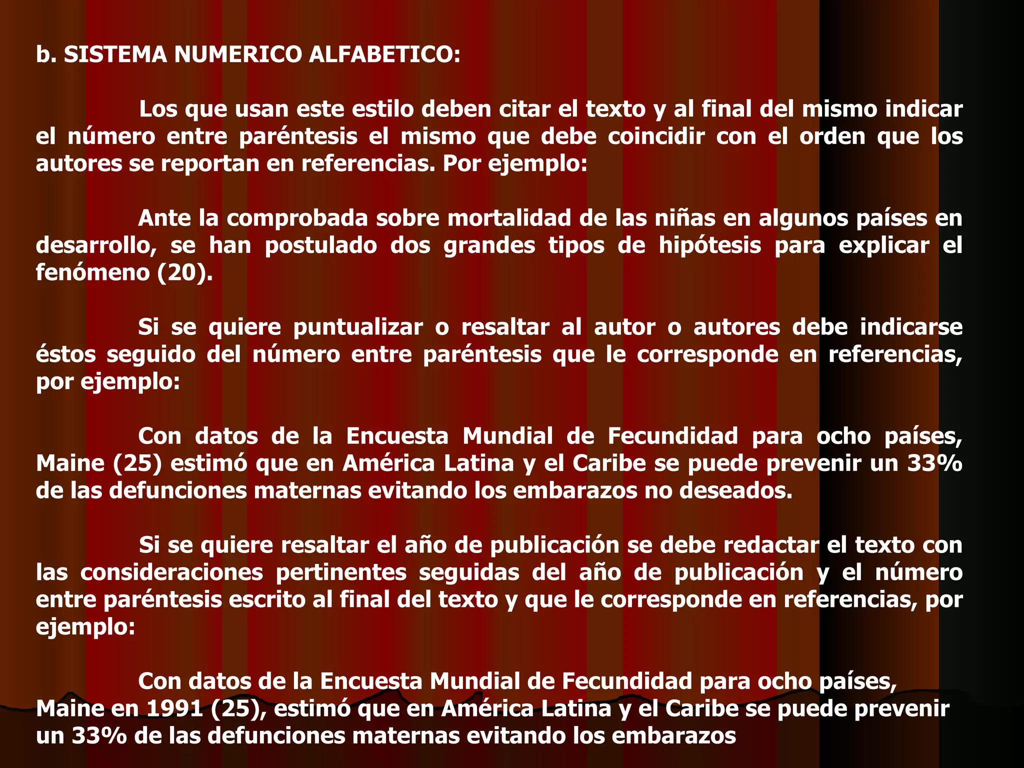 b. SISTEMA NUMERICO ALFABETICO:   Los que usan este estilo deben citar el texto y al final del mismo indicar el número entre paréntesis el mismo que debe coincidir con el orden que los autores se reportan en referencias. Por ejemplo:   Ante la comprobada sobre mortalidad de las niñas en algunos países en desarrollo, se han postulado dos grandes tipos de hipótesis para explicar el fenómeno (20).   Si se quiere puntualizar o resaltar al autor o autores debe indicarse éstos seguido del número entre paréntesis que le corresponde en referencias, por ejemplo:   Con datos de la Encuesta Mundial de Fecundidad para ocho países, Maine (25) estimó que en América Latina y el Caribe se puede prevenir un 33% de las defunciones maternas evitando los embarazos no deseados.   Si se quiere resaltar el año de publicación se debe redactar el texto con las consideraciones pertinentes seguidas del año de publicación y el número entre paréntesis escrito al final del texto y que le corresponde en referencias, por ejemplo:   Con datos de la Encuesta Mundial de Fecundidad para ocho países, Maine en 1991 (25), estimó que en América Latina y el Caribe se puede prevenir un 33% de las defunciones maternas evitando los embarazos  