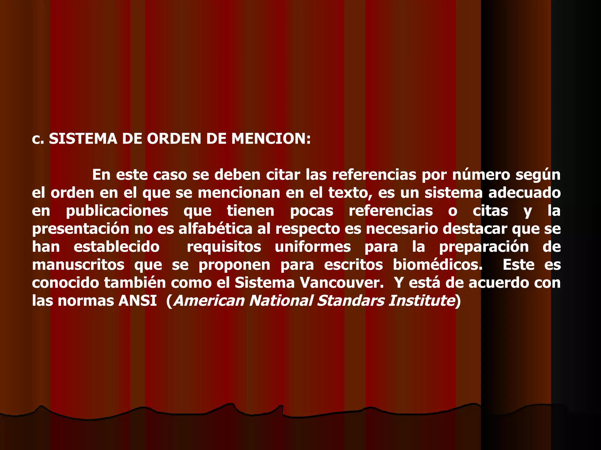 c. SISTEMA DE ORDEN DE MENCION:   En este caso se deben citar las referencias por número según el orden en el que se mencionan en el texto, es un sistema adecuado en publicaciones que tienen pocas referencias o citas y la presentación no es alfabética al respecto es necesario destacar que se han establecido  requisitos uniformes para la preparación de manuscritos que se proponen para escritos biomédicos.  Este es conocido también como el Sistema Vancouver.  Y está de acuerdo con las normas ANSI  ( American National Standars Institute )   