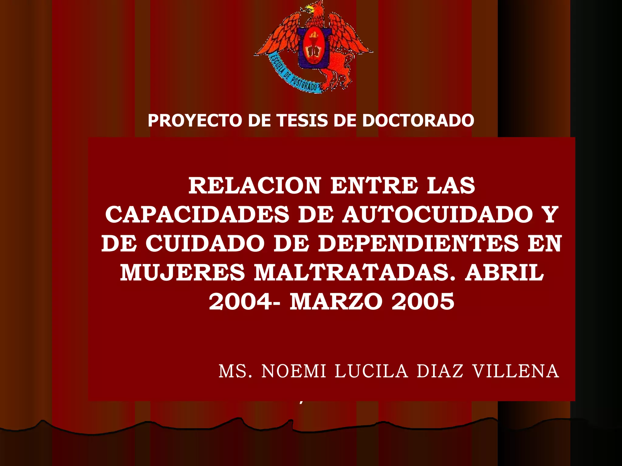TRUJILLO, MARZO DEL 2003 PROYECTO DE TESIS DE DOCTORADO   RELACION ENTRE LAS CAPACIDADES DE AUTOCUIDADO Y DE CUIDADO DE DEPENDIENTES EN MUJERES MALTRATADAS. ABRIL 2004- MARZO 2005 MS. NOEMI LUCILA DIAZ VILLENA   