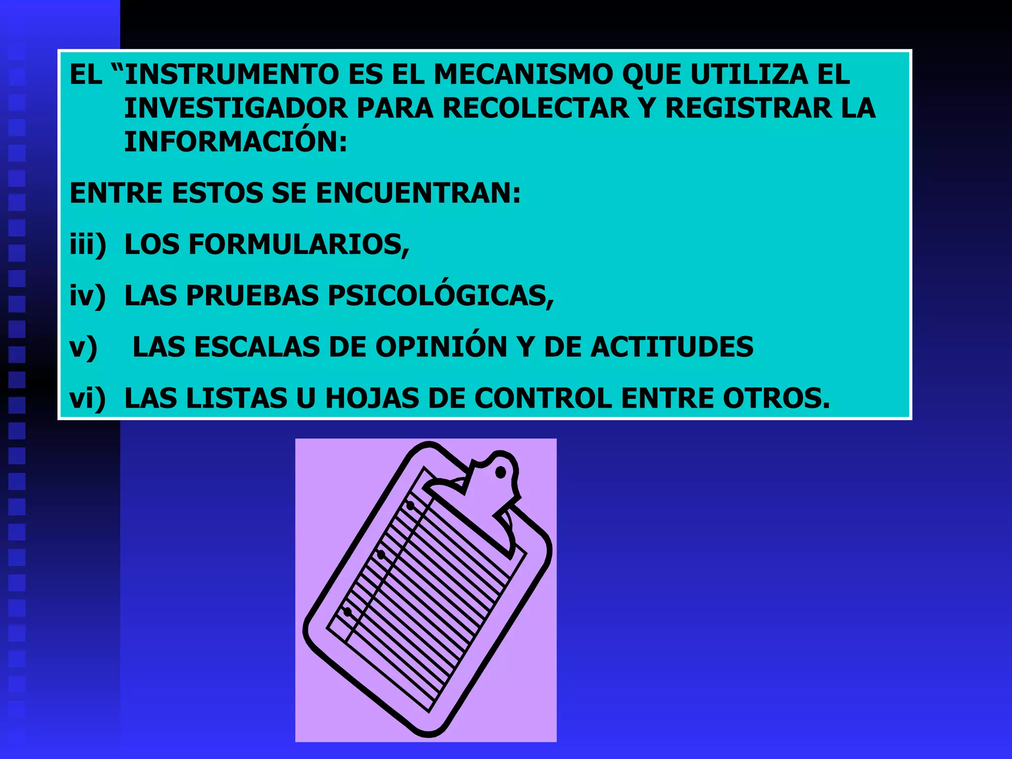 EL “INSTRUMENTO ES EL MECANISMO QUE UTILIZA EL INVESTIGADOR PARA RECOLECTAR Y REGISTRAR LA INFORMACIÓN:  ENTRE ESTOS SE ENCUENTRAN: LOS FORMULARIOS, LAS PRUEBAS PSICOLÓGICAS, LAS ESCALAS DE OPINIÓN Y DE ACTITUDES  LAS LISTAS U HOJAS DE CONTROL ENTRE OTROS. 