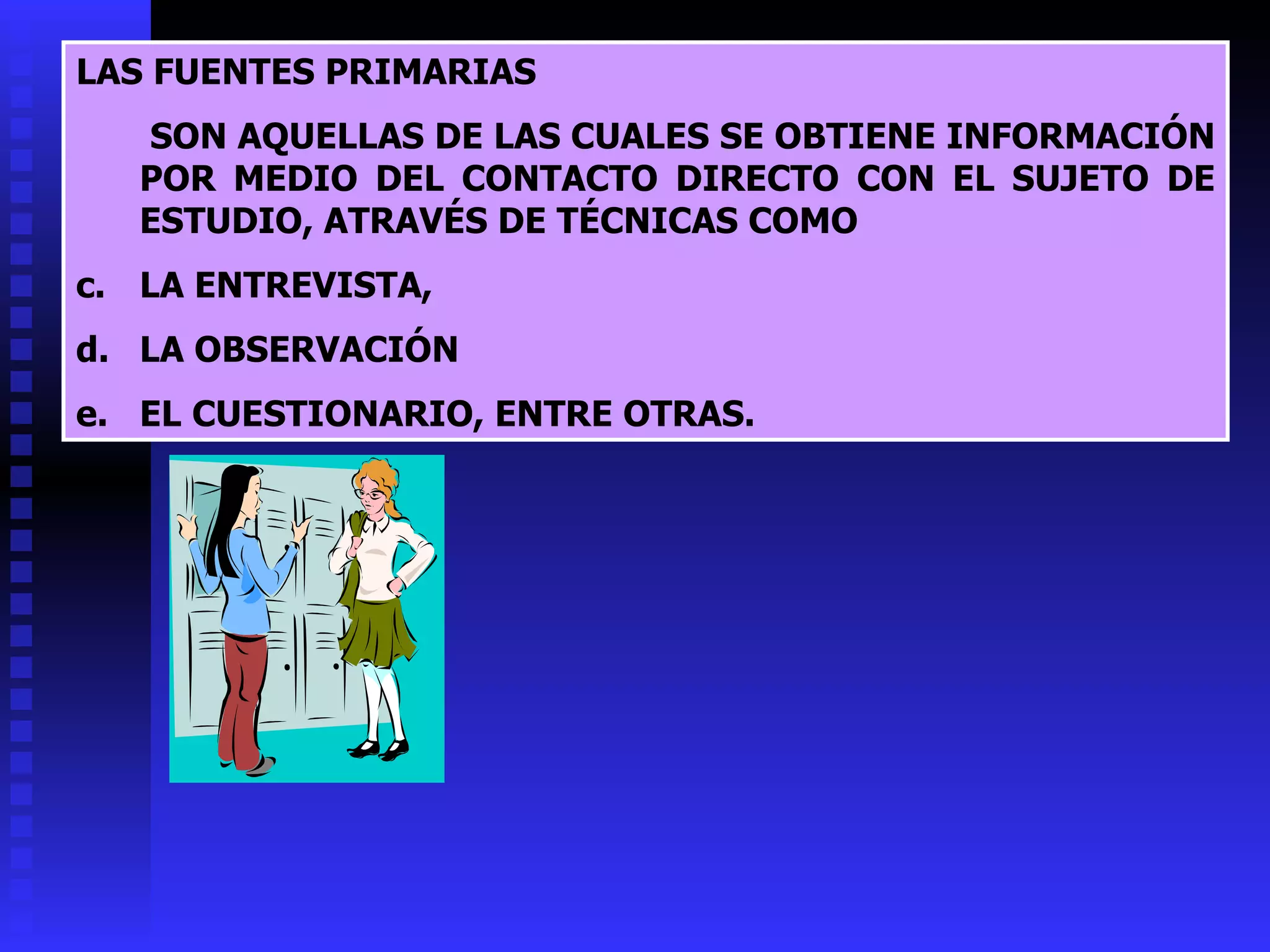 LAS FUENTES PRIMARIAS   SON AQUELLAS DE LAS CUALES SE OBTIENE INFORMACIÓN POR MEDIO DEL CONTACTO DIRECTO CON EL SUJETO DE ESTUDIO, ATRAVÉS DE TÉCNICAS COMO  LA ENTREVISTA, LA OBSERVACIÓN EL CUESTIONARIO, ENTRE OTRAS. 
