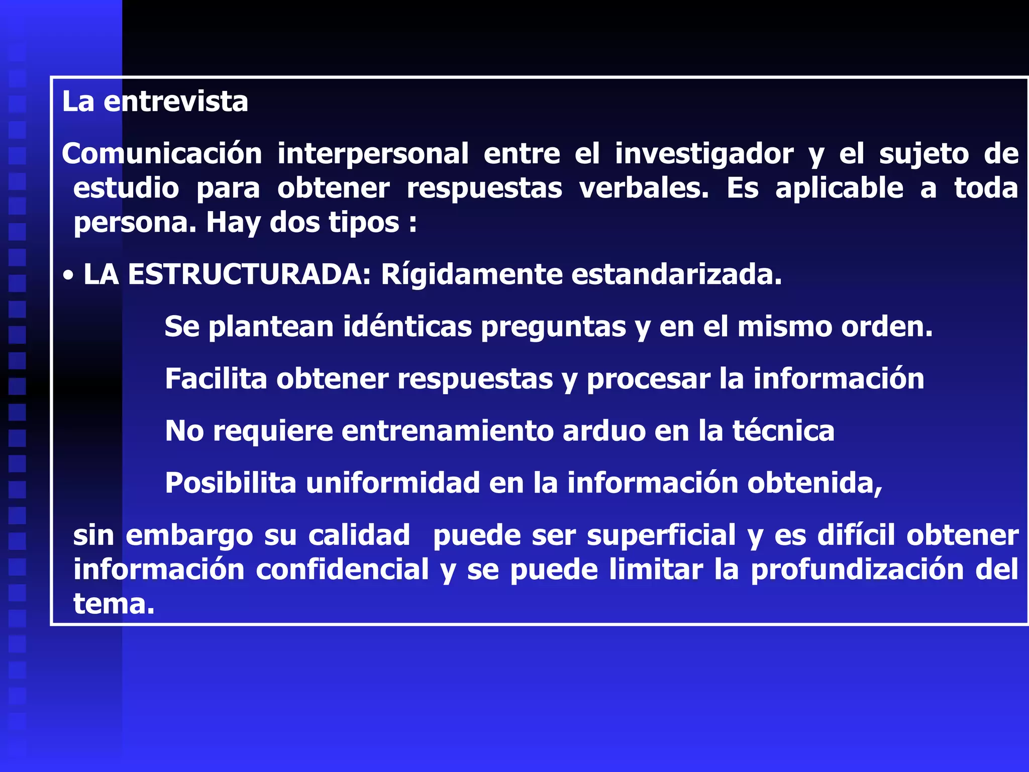 La entrevista Comunicación interpersonal entre el investigador y el sujeto de estudio para obtener respuestas verbales. Es aplicable a toda persona. Hay dos tipos : LA ESTRUCTURADA: Rígidamente estandarizada. Se plantean idénticas preguntas y en el mismo orden.  Facilita obtener respuestas y procesar la información No requiere entrenamiento arduo en la técnica Posibilita uniformidad en la información obtenida,  sin embargo su calidad  puede ser superficial y es difícil obtener información confidencial y se puede limitar la profundización del tema. 