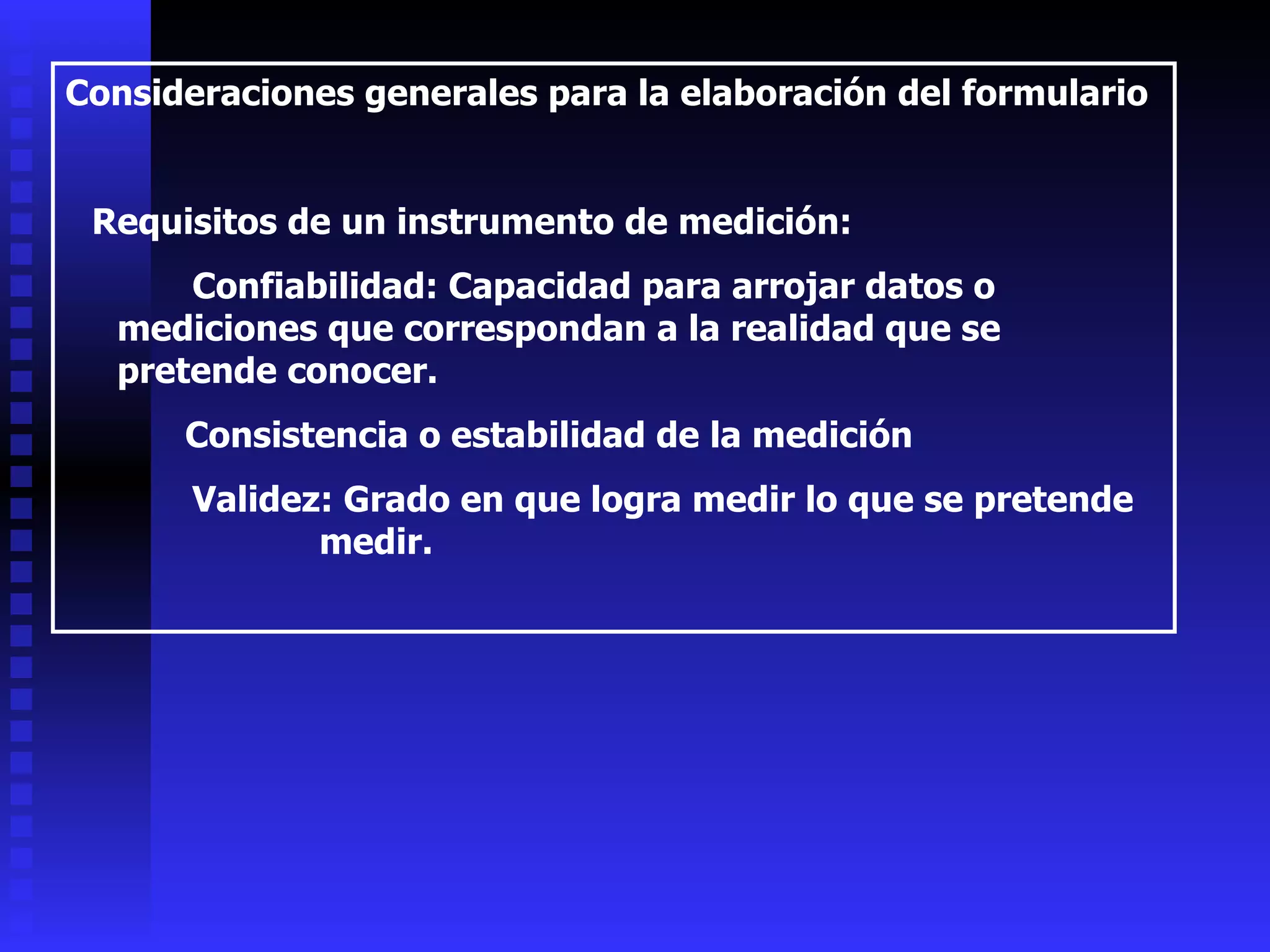 Consideraciones generales para la elaboración del formulario Requisitos de un instrumento de medición: Confiabilidad: Capacidad para arrojar datos o mediciones que correspondan a la realidad que se pretende conocer. Consistencia o estabilidad de la medición Validez: Grado en que logra medir lo que se pretende  medir. 