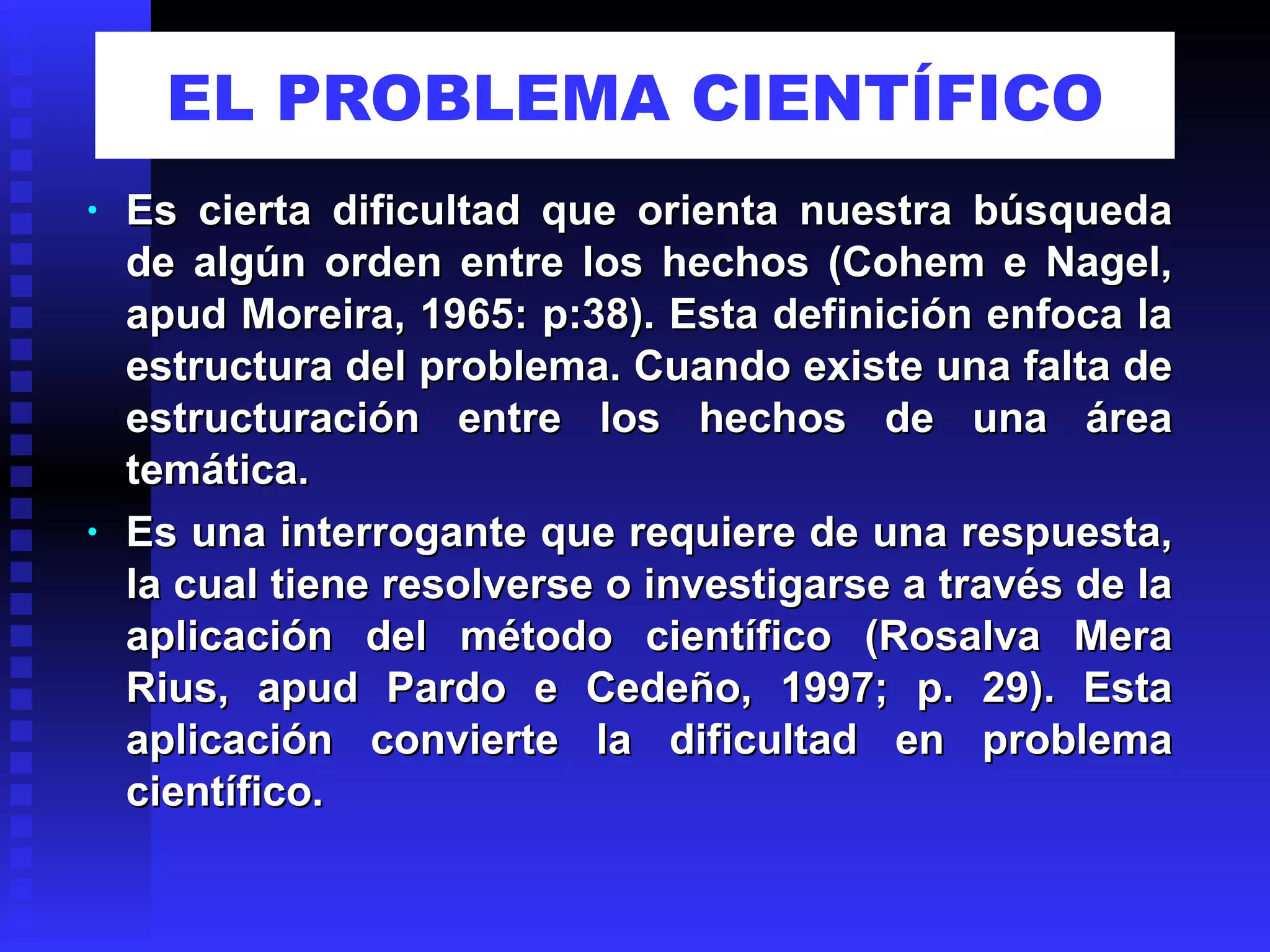 EL PROBLEMA CIENTÍFICO Es cierta dificultad que orienta nuestra búsqueda de algún orden entre los hechos (Cohem e Nagel, apud Moreira, 1965: p:38). Esta definición enfoca la estructura del problema. Cuando existe una falta de estructuración entre los hechos de una área temática. Es una interrogante que requiere de una respuesta, la cual tiene resolverse o investigarse a través de la aplicación del método científico (Rosalva Mera Rius, apud Pardo e Cedeño, 1997; p. 29). Esta aplicación convierte la dificultad en problema científico. 