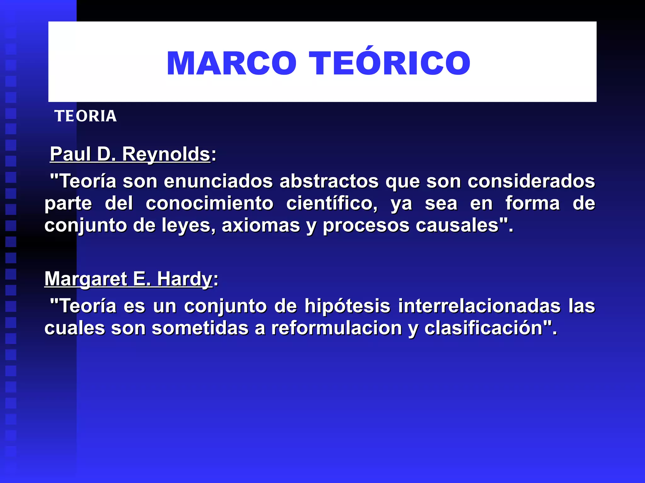 MARCO TEÓRICO     Paul D. Reynolds :   "Teoría son enunciados abstractos que son considerados parte del conocimiento científico, ya sea en forma de conjunto de leyes, axiomas y procesos causales".   Margaret E. Hardy :   "Teoría es un conjunto de hipótesis interrelacionadas las cuales son sometidas a reformulacion y clasificación". TEORIA 