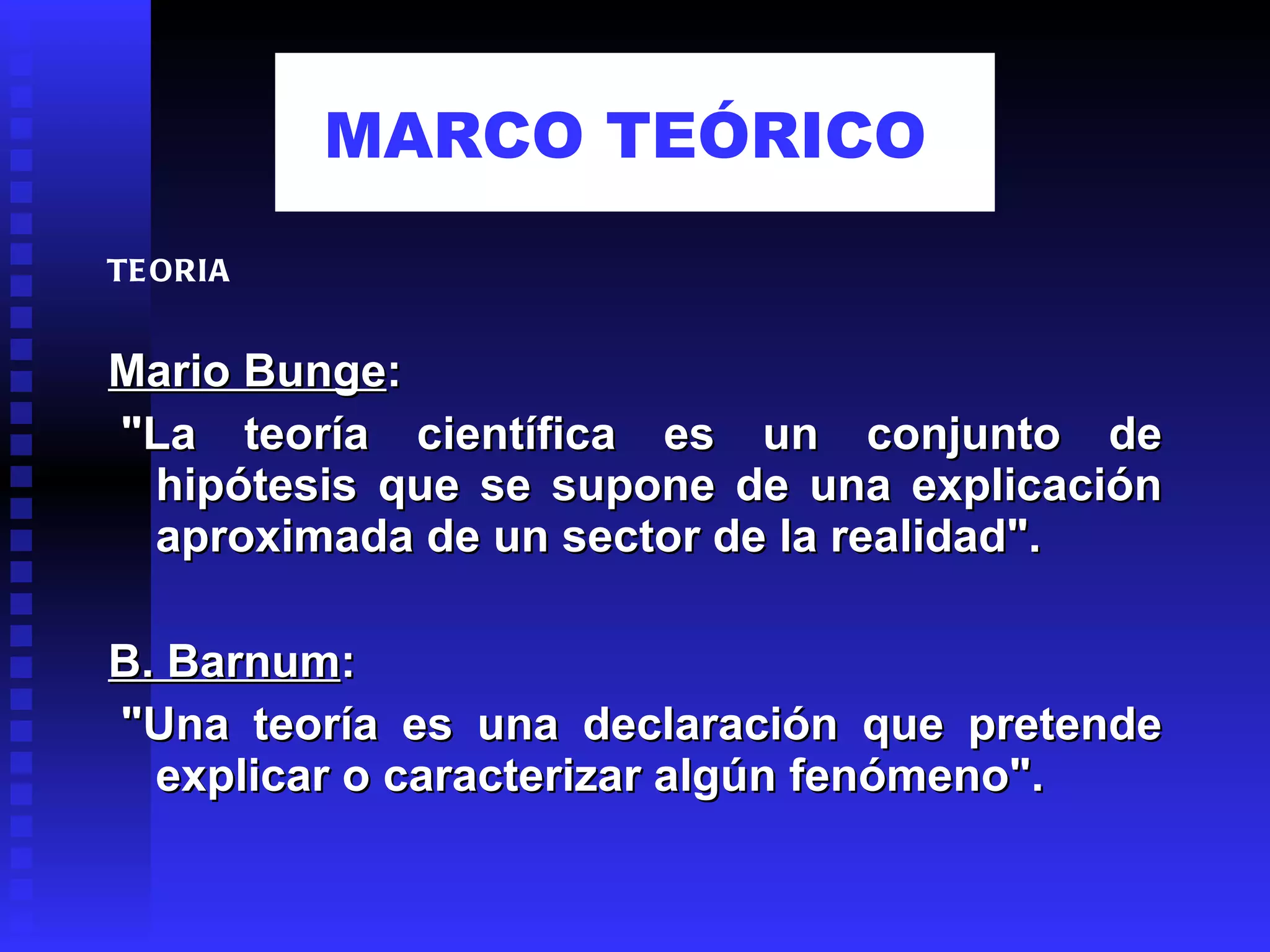 Mario Bunge :   "La teoría científica es un conjunto de hipótesis que se supone de una explicación aproximada de un sector de la realidad".    B. Barnum :   "Una teoría es una declaración que pretende explicar o caracterizar algún fenómeno". TEORIA MARCO TEÓRICO   