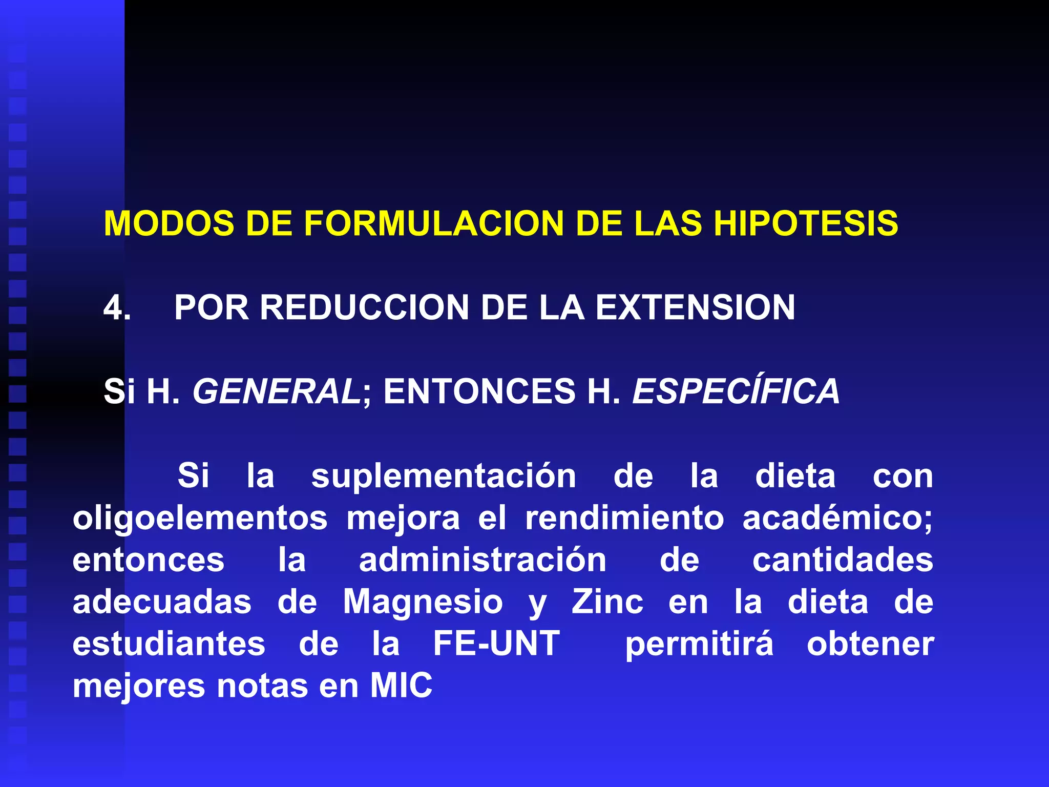 MODOS DE FORMULACION DE LAS HIPOTESIS   4 .      POR REDUCCION DE LA EXTENSION   Si H.  GENERAL ; ENTONCES H.  ESPECÍFICA   Si la suplementación de la dieta con oligoelementos mejora el rendimiento académico; entonces la administración de cantidades adecuadas de Magnesio y Zinc en la dieta de estudiantes de la FE-UNT  permitirá obtener mejores notas en MIC 