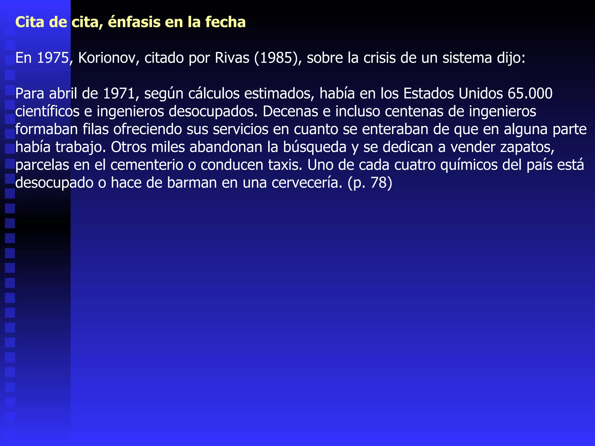 Cita de cita, énfasis en la fecha En 1975, Korionov, citado por Rivas (1985), sobre la crisis de un sistema dijo: Para abril de 1971, según cálculos estimados, había en los Estados Unidos 65.000 científicos e ingenieros desocupados. Decenas e incluso centenas de ingenieros formaban filas ofreciendo sus servicios en cuanto se enteraban de que en alguna parte había trabajo. Otros miles abandonan la búsqueda y se dedican a vender zapatos, parcelas en el cementerio o conducen taxis. Uno de cada cuatro químicos del país está desocupado o hace de barman en una cervecería. (p. 78) 