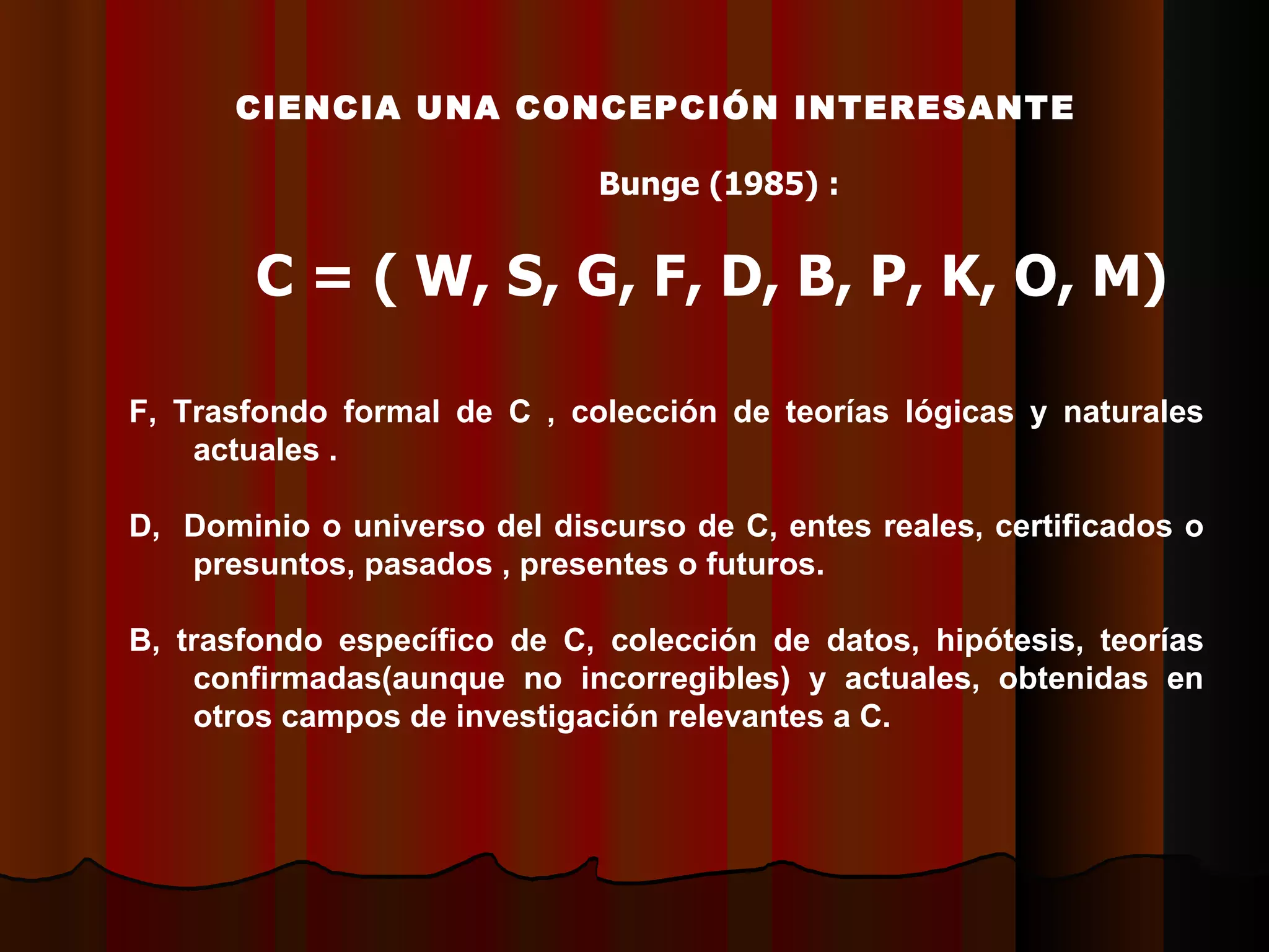 CCIENCIA UNA CONCEPCIÓN INTERESANTE Bunge (1985) : C = ( W, S, G, F, D, B, P, K, O, M) F, Trasfondo formal de C , colección de teorías lógicas y naturales actuales . D,  Dominio o universo del discurso de C, entes reales, certificados o presuntos, pasados , presentes o futuros. B, trasfondo específico de C, colección de datos, hipótesis, teorías confirmadas(aunque no incorregibles) y actuales, obtenidas en otros campos de investigación relevantes a C. 