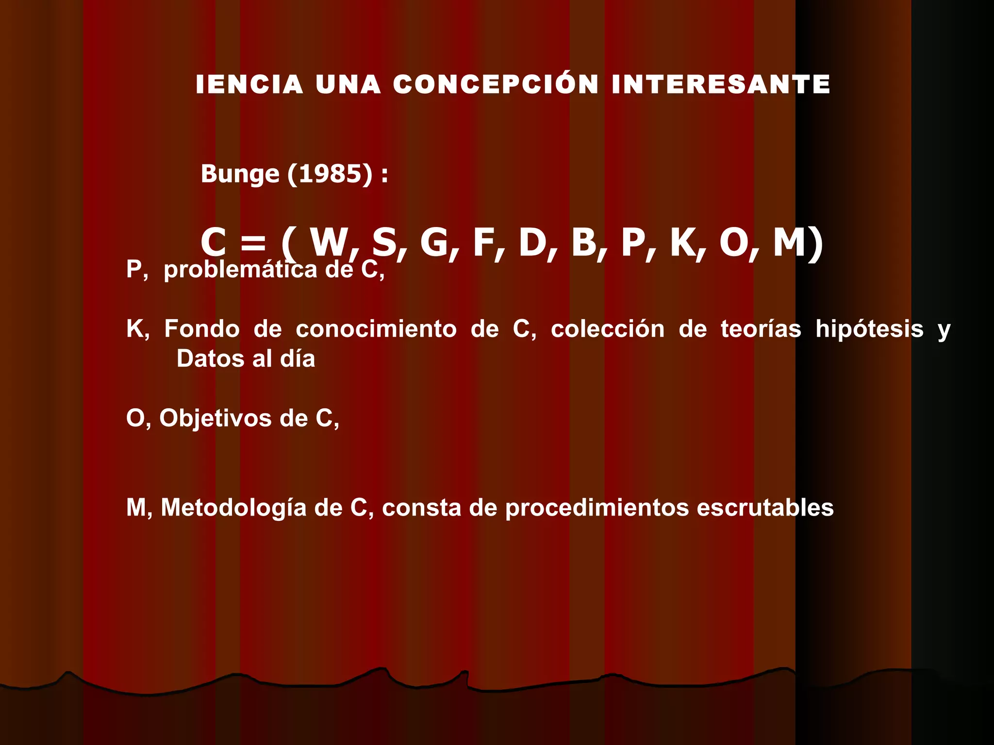 CIENCIA UNA CONCEPCIÓN INTERESANTE Bunge (1985) : C = ( W, S, G, F, D, B, P, K, O, M) P,  problemática de C,  K, Fondo de conocimiento de C, colección de teorías hipótesis y  D atos al día  O, Objetivos de C,  M, Metodología de C, consta de procedimientos escrutables  