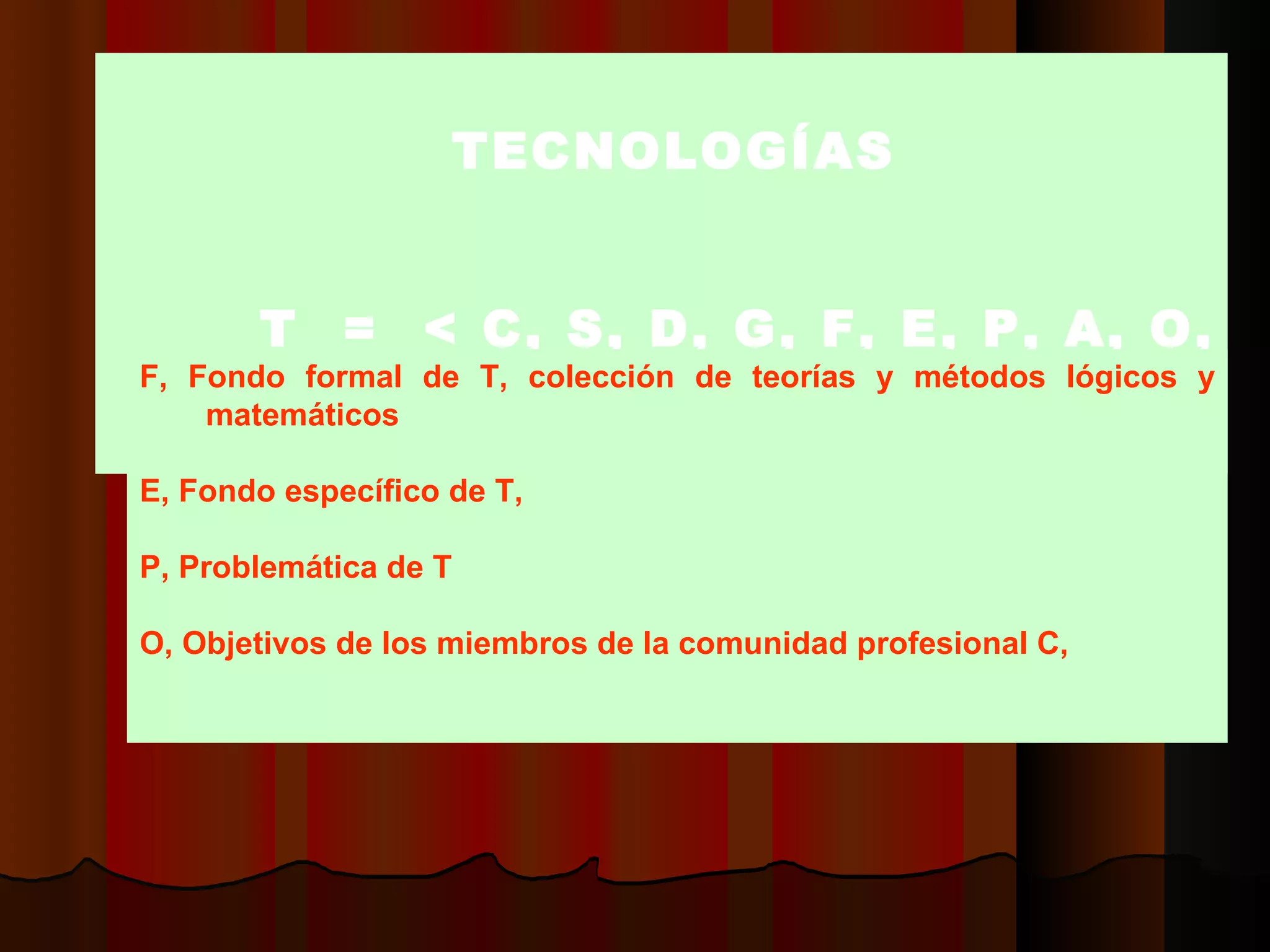 TTECNOLOGÍAS     T  =  < C, S, D, G, F, E, P, A, O, M, V  >  F, Fondo formal de T, colección de teorías y métodos lógicos y matemáticos    E, Fondo específico de T,  P, Problemática de  T O, O b jetivos de los miembros de la comunidad profesional C,    