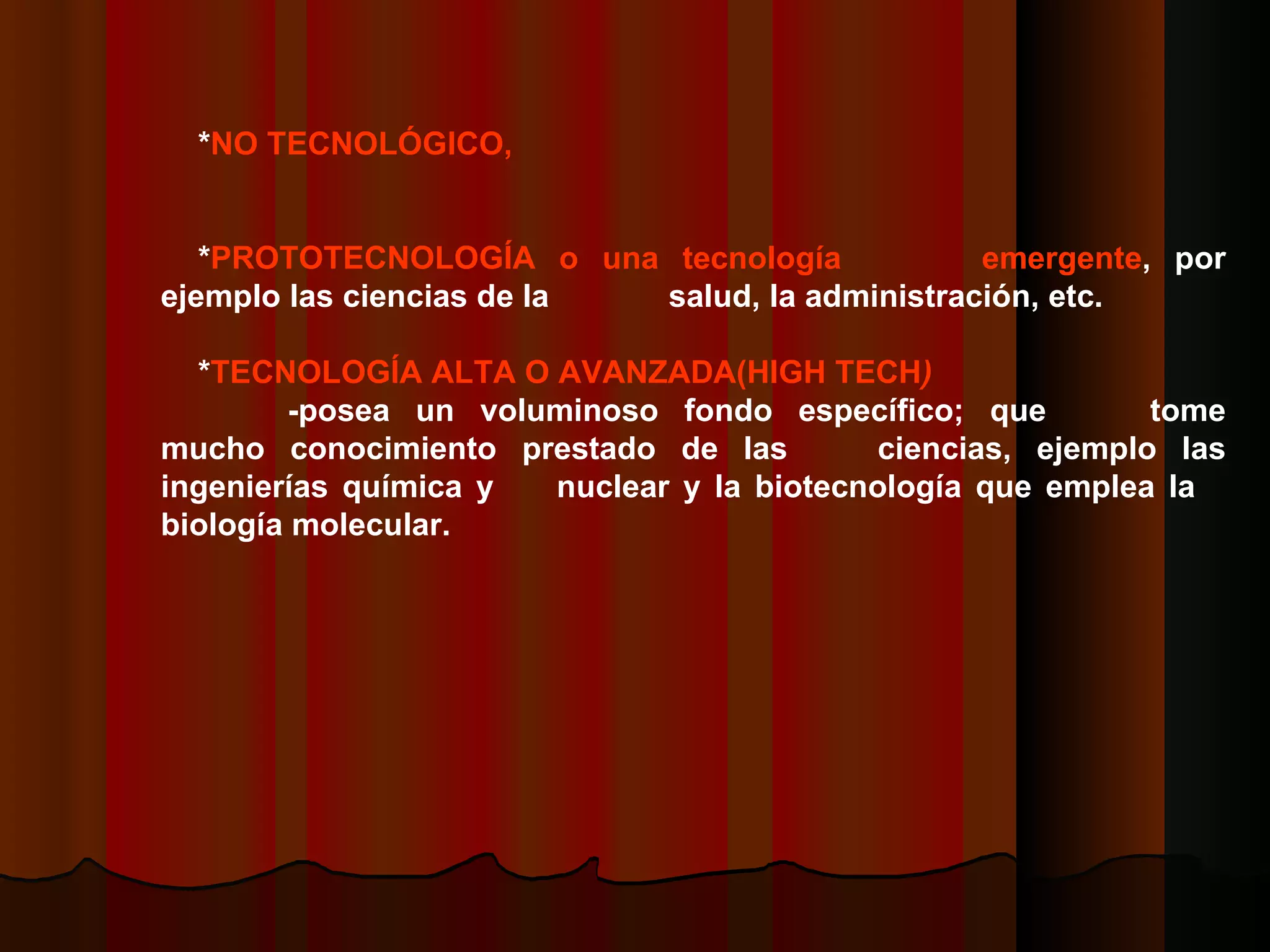* NO TECNOLÓGICO,   * PROTOTECNOLOGÍA o una tecnología  emergente , por ejemplo las ciencias de la  salud, la administración, etc.   * TECNOLOGÍA ALTA O AVANZADA(HIGH TECH )   -posea un voluminoso fondo específico; que  tome mucho conocimiento prestado de las  ciencias, ejemplo las ingenierías química y  nuclear y la biotecnología que emplea la  biología molecular.    