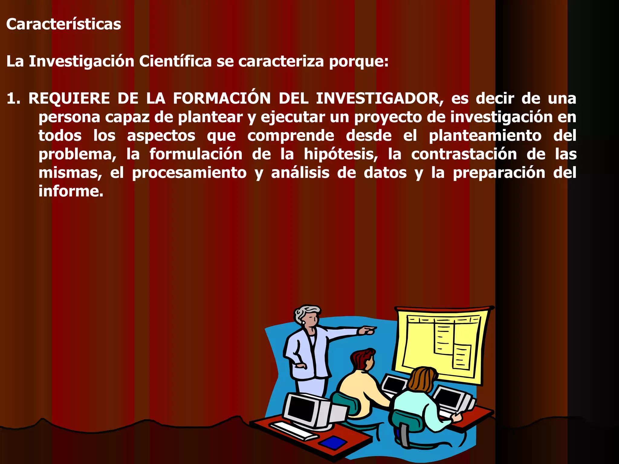 Características   La Investigación Científica se caracteriza porque:   1. REQUIERE DE LA FORMACIÓN DEL INVESTIGADOR, es decir de una persona capaz de plantear y ejecutar un proyecto de investigación en todos los aspectos que comprende desde el planteamiento del problema, la formulación de la hipótesis, la contrastación de las mismas, el procesamiento y análisis de datos y la preparación del informe.   