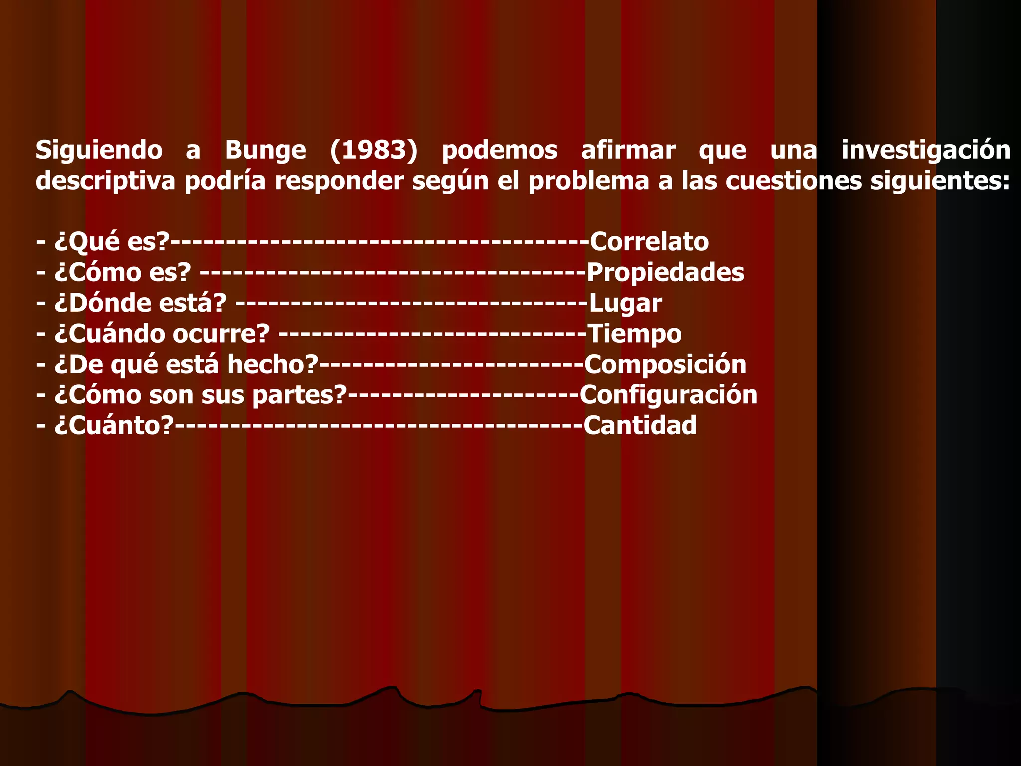 Siguiendo a Bunge (1983) podemos afirmar que una investigación descriptiva podría responder según el problema a las cuestiones siguientes:  - ¿Qué es?--------------------------------------Correlato - ¿Cómo es? --------------------------- ---- ----Propiedades - ¿Dónde está? -------------------------------- L ugar - ¿Cuándo ocurre? --------------------------- - Tiempo - ¿De qué está hecho?----------------- - ------Composición - ¿Cómo son sus partes?---------------------Configuración - ¿Cuánto?--------- - ---------------------------Cantidad 