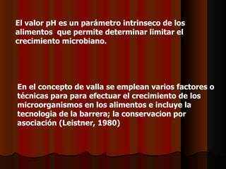 El valor pH es un parámetro intrinseco de los alimentos  que permite determinar limitar el crecimiento microbiano.  En el concepto de valla se emplean varios factores o técnicas para para efectuar el crecimiento de los microorganismos en los alimentos e incluye la tecnologia de la barrera; la conservacion por asociación (Leistner, 1980) 