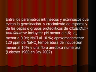 Entre los parámetros intrinsecos y extrinsecos que evitan la germinación  y crecimiento de esporas y de las cepas o grupos proteoliticos de  Clostridium botulinum  se incluyen: pH menor a 4,6;  a w   menor a 0,94; NaCl al 10 %; aproximadamente 120 ppm de NaNO 2  temperatura de incubacion menor al 10% y una flora aerobica numerosa (Leistner 1980 en Jay 2002)  