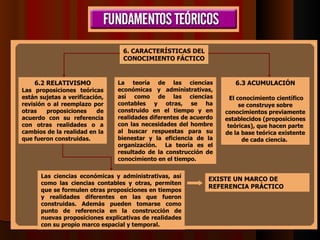 6. CARACTERÍSTICAS DEL CONOCIMIENTO FÁCTICO 6.2 RELATIVISMO Las proposiciones teóricas están sujetas a verificación, revisión o al reemplazo por otras proposiciones de acuerdo con su referencia con otras realidades o a cambios de la realidad en la que fueron construidas.   Las ciencias económicas y administrativas, así como las ciencias contables y otras, permiten que se formulen otras proposiciones en tiempos y realidades diferentes en las que fueron construidas. Además pueden tomarse como punto de referencia en la construcción de nuevas proposiciones explicativas de realidades con su propio marco espacial y temporal. EXISTE UN MARCO DE REFERENCIA PRÁCTICO   6.3 ACUMULACIÓN   El conocimiento científico se construye sobre conocimientos previamente establecidos (proposiciones teóricas), que hacen parte de la base teórica existente de cada ciencia.   La teoría de las ciencias económicas y administrativas, así como de las ciencias contables y otras, se ha construido en el tiempo y en realidades diferentes de acuerdo con las necesidades del hombre al buscar respuestas para su bienestar y la eficiencia de la organización.  La teoría es el resultado de la construcción de conocimiento en el tiempo.   