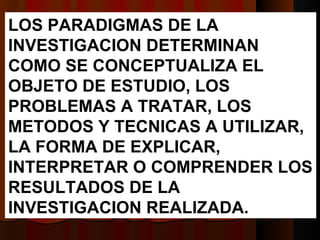 LOS PARADIGMAS DE LA INVESTIGACION DETERMINAN COMO SE CONCEPTUALIZA EL OBJETO DE ESTUDIO, LOS PROBLEMAS A TRATAR, LOS METODOS Y TECNICAS A UTILIZAR, LA FORMA DE EXPLICAR, INTERPRETAR O COMPRENDER LOS RESULTADOS DE LA INVESTIGACION REALIZADA.  