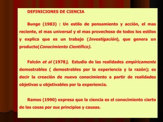 DEFINICIONES  DE CIENCIA Bunge (1983)  : U n estilo de pensamiento y acción, el mas reciente, el mas universal y el mas provechoso de todos los estilos y explica que es un trabajo ( Investigación ), que genera un producto( Conocimiento Científico).   Falcón  et al  (1978 ),  E studio de las realidades  empíricamente  demostrables ( demostrables por la experiencia y la razón); es decir la creación de nuevo conocimiento a partir de realidades objetivas u objetivables por la experiencia.   Ramos   (1990) expresa que la ciencia es el conocimiento cierto de las cosas por sus principios y causas.  