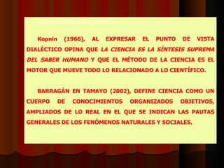 DEFINICIONES  DE CIENCIA   Kopnin (1966) ,  AL EXPRESAR EL PUNTO DE VISTA DIALÉCTICO OPINA QUE  LA CIENCIA ES LA SÍNTESIS SUPREMA DEL SABER HUMANO  Y QUE EL MÉTODO DE LA CIENCIA ES EL MOTOR QUE MUEVE TODO LO RELACIONADO A LO CIENTÍFICO.   BARRAGÁN EN TAMAYO ( 2002) , DEFINE CIENCIA COMO UN CUERPO DE CONOCIMIENTOS ORGANIZADOS OBJETIVOS, AMPLIADOS DE LO REAL EN EL QUE SE INDICAN LAS PAUTAS GENERALES DE LOS FENÓMENOS NATURALES Y SOCIALES.   