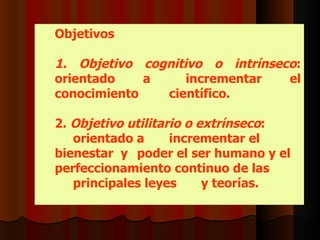 Objetivos 1.  Objetivo cognitivo o intrínseco : orientado a  incrementar   el conocimiento  científico. 2.  Objetivo utilitario o extrínseco :  orientado a  incrementar el bienestar  y  poder el ser humano y el  perfeccionamiento continuo de las principales leyes  y teorías.  