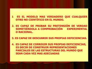 CARACTERÍSTICAS 1   ES EL MODELO MAS VERDADERO QUE CUALQUIER OTRO NO CIENTÍFICO EN EL MUNDO.  2.   ES CAPAZ DE PROBAR SU PRETENSIÓN DE VERDAD SOMETIÉNDOLA A COMPROBACIÓN  EXPERIMENTAL O RACIONAL. 3.   ES CAPAZ DE DESCUBRIR SUS PROPIAS DEFICIENCIAS. 4.  ES CAPAZ DE CORREGIR SUS PROPIAS DEFICIENCIAS, ES DECIR DE CONSTRUIR REPRESENTACIONES PARCIALES DE LAS ESTRUCTURAS DEL MUNDO QUE SEAN CADA VEZ MAS ADECUADAS .    