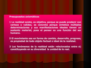 Presupuestos axiomáticos 1 La realidad existe, es objetiva, porque se puede predecir con certeza y validez, es concreta porque sintetiza múltiples determinaciones y sus manifestaciones ideales tienen un sustento material, pues el pensar es una función del ser humano. El movimiento sea en forma de cambio, desarrollo, progreso, es propiedad de todo objeto factual o ideal de la realidad. 3 Los fenómenos de la realidad están relacionados entre sí; constituyendo en su diversidad  la  unidad  de lo real.  