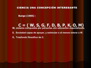 CCIENCIA UNA CONCEPCIÓN INTERESANTE Bunge (1985) : C = ( W, S, G, F, D, B, P, K, O, M) W,   sistema compuesto por personas  con  educación especializada,  S,  Sociedad capaz de apoyar, y estimular o al menos tolerar a W. G,  Trasfondo filosófico de C. 