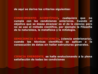 Dde aquí se deriva los criterios siguientes:    CCONOCIMIENTO ACIENTÍFICO ,  cualquiera que no cumpla con las condiciones anteriores. Cuando el objetivo que se desea alcanzar es el de la ciencia; pero no se usa el método científico, por ejemplo la Filosofía de la naturaleza, la metafísica y la mitología.   SSEMICIENCIA O PROTOCIENCIA , (ciencia embrionaria), cuando las técnicas científicas se aplican a la consecución de datos sin hallar estructuras generales. CCIENCIA EMERGENTE ,  se halla evolucionando a la plena satisfacción de todas las condiciones   