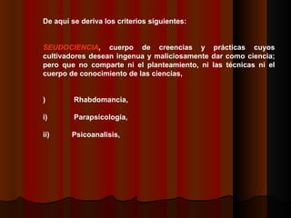 DDe aquí se deriva los criterios siguientes:    PSEUDOCIENCIA ,  cuerpo de creencias y prácticas cuyos cultivadores desean ingenua y maliciosamente dar como ciencia; pero que no comparte ni el planteamiento, ni las técnicas ni el cuerpo de conocimiento de las ciencias,    i)                Rhabdomancia,  ii)              Parapsicologia,  iii)            Psicoanalisis,  