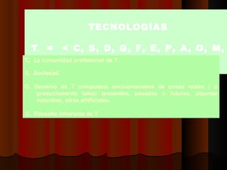 TTECNOLOGÍAS   T  =  < C, S, D, G, F, E, P, A, O, M, V  >  C,  L a comunidad profesional de T,    S,  Sociedad   D, Dominio de T compuesto exclusivamente de cosas reales ( o presuntamente tales) presentes, pasadas o futuras, algunas naturales, otras artificiales.   G,  Filosofía inherente de T.  